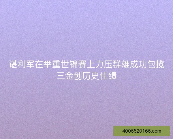 谌利军在举重世锦赛上力压群雄成功包揽三金创历史佳绩
