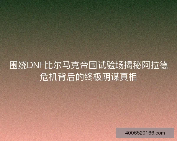 围绕DNF比尔马克帝国试验场揭秘阿拉德危机背后的终极阴谋真相