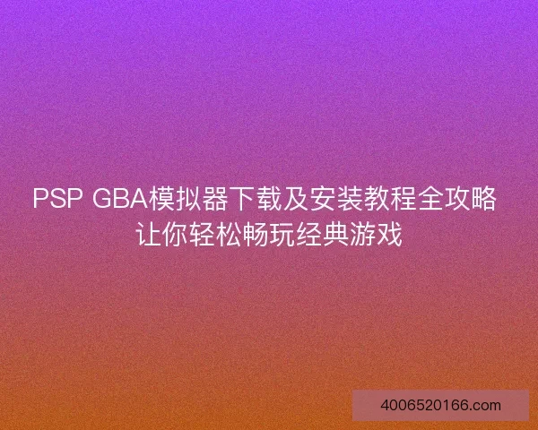 PSP GBA模拟器下载及安装教程全攻略 让你轻松畅玩经典游戏