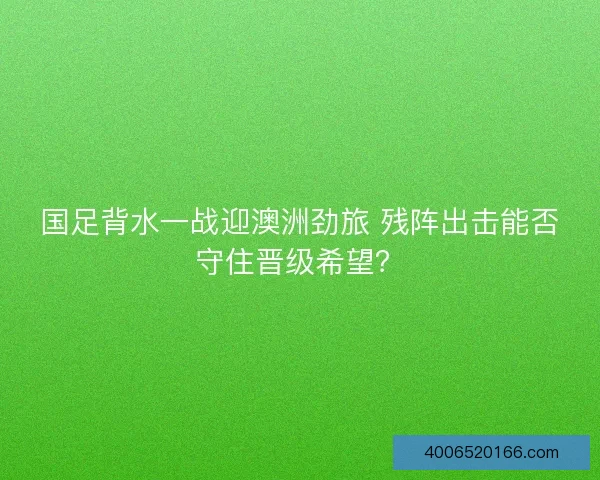 国足背水一战迎澳洲劲旅 残阵出击能否守住晋级希望？