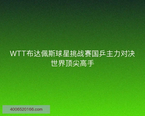 WTT布达佩斯球星挑战赛国乒主力对决世界顶尖高手